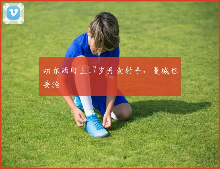 切尔西盯上17岁丹麦射手,曼城也要抢