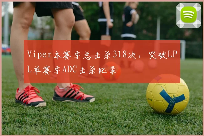 Viper本赛季总击杀318次,突破LPL单赛季ADC击杀纪录