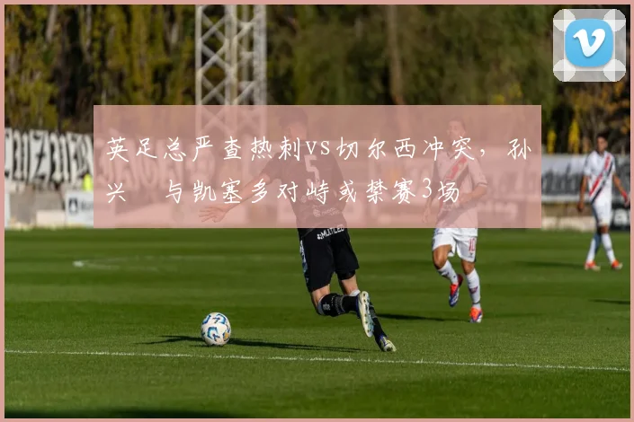 英足总严查热刺vs切尔西冲突，孙兴慜与凯塞多对峙或禁赛3场