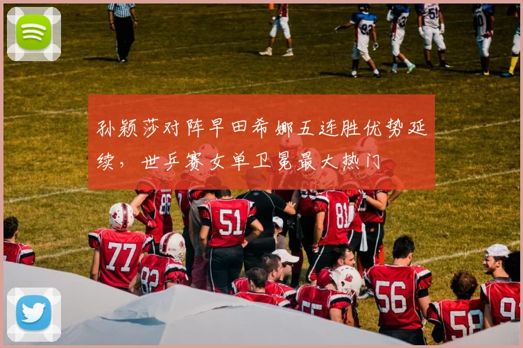 孙颖莎对阵早田希娜五连胜优势延续，世乒赛女单卫冕最大热门