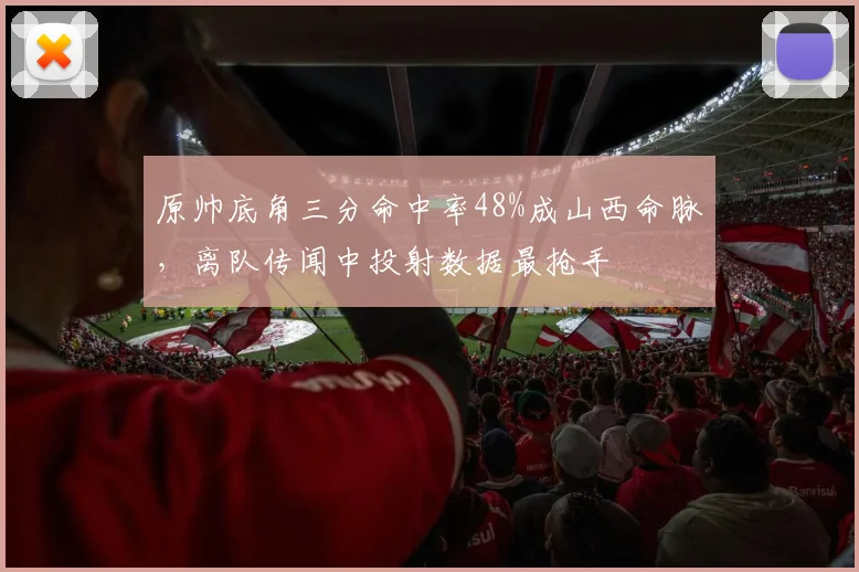 原帅底角三分命中率48%成山西命脉,离队传闻中投射数据最抢手