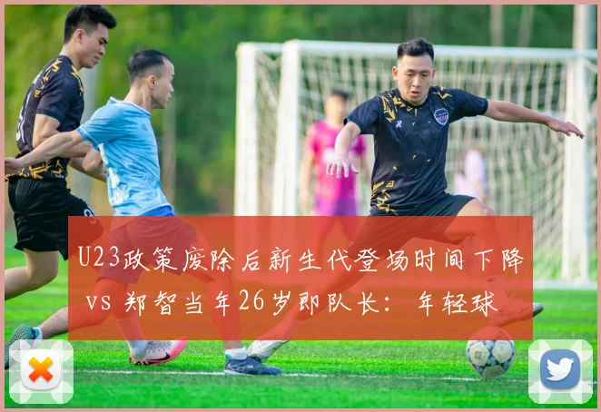 U23政策废除后新生代登场时间下降 vs 郑智当年26岁即队长：年轻球员培养路径对比